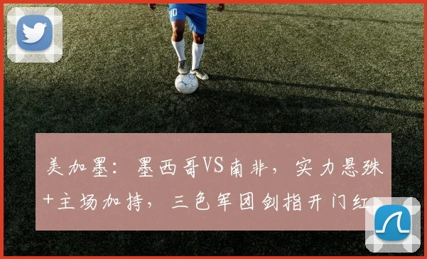 美加墨:墨西哥VS南非,实力悬殊+主场加持,三色军团剑指开门红