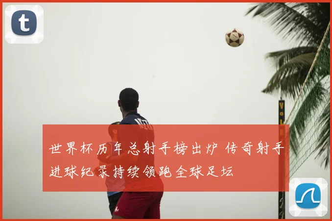 世界杯历年总射手榜出炉 传奇射手进球纪录持续领跑全球足坛