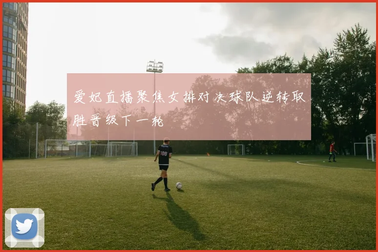 爱妃直播聚焦女排对决球队逆转取胜晋级下一轮