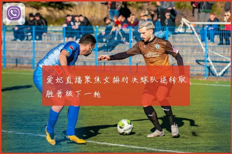 爱妃直播聚焦女排对决球队逆转取胜晋级下一轮