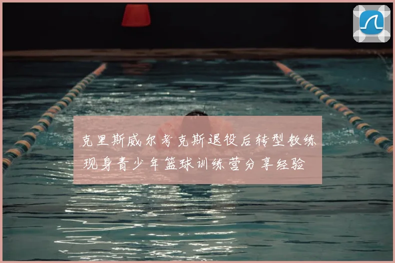 克里斯威尔考克斯退役后转型教练 现身青少年篮球训练营分享经验