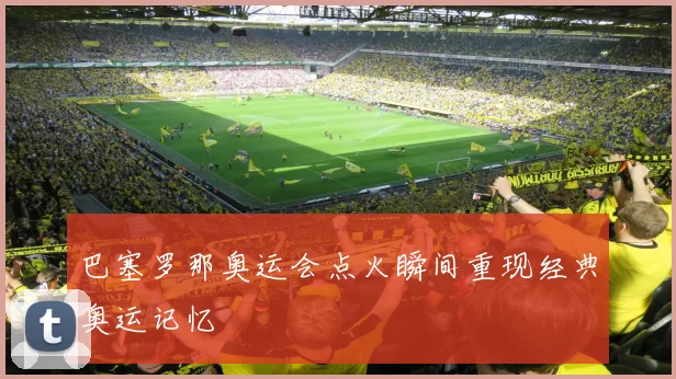 巴塞罗那奥运会点火瞬间重现经典奥运记忆